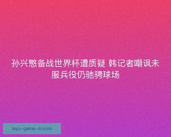 孙兴慜备战世界杯遭质疑 韩记者嘲讽未服兵役仍驰骋球场 孙兴慜备战世界杯遭质疑 韩记者嘲讽未服兵役仍驰骋球场