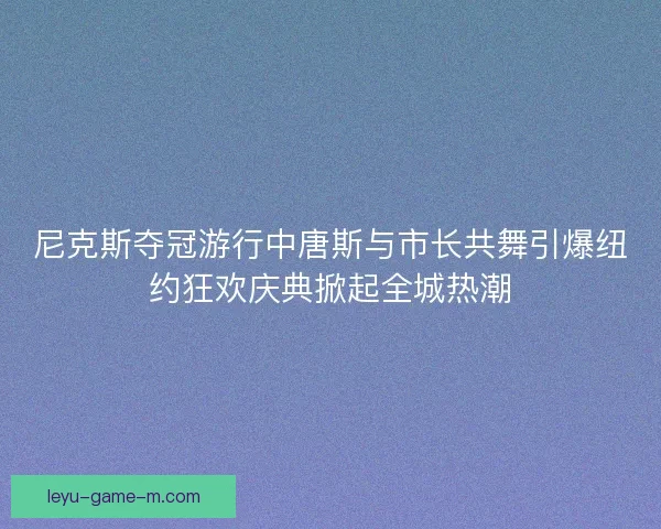 尼克斯夺冠游行中唐斯与市长共舞引爆纽约狂欢庆典掀起全城热潮 尼克斯夺冠游行中唐斯与市长共舞引爆纽约狂欢庆典掀起全城热潮