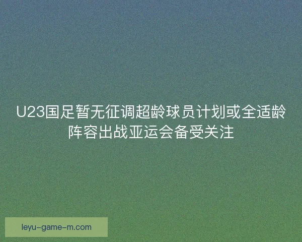 U23国足暂无征调超龄球员计划或全适龄阵容出战亚运会备受关注 U23国足暂无征调超龄球员计划或全适龄阵容出战亚运会备受关注