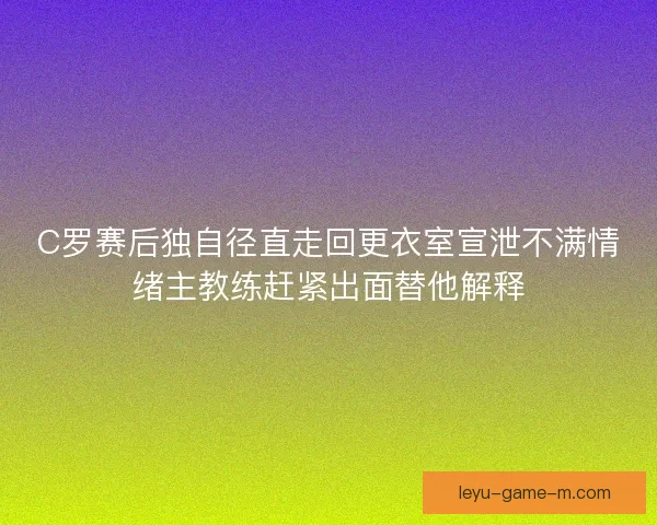 C罗赛后独自径直走回更衣室宣泄不满情绪主教练赶紧出面替他解释