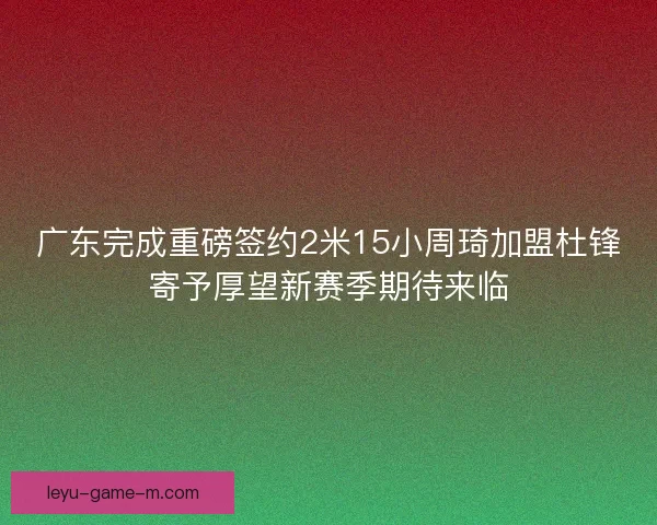 广东完成重磅签约2米15小周琦加盟杜锋寄予厚望新赛季期待来临